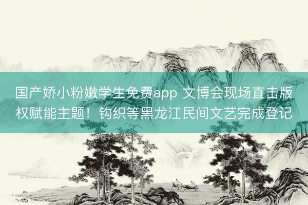 国产娇小粉嫩学生免费app 文博会现场直击版权赋能主题！钩织等黑龙江民间文艺完成登记