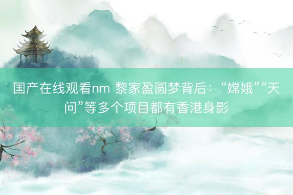 国产在线观看nm 黎家盈圆梦背后：“嫦娥”“天问”等多个项目都有香港身影