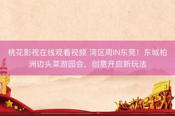 桃花影视在线观看视频 湾区周IN东莞！东城柏洲边头菜游园会，创意开启新玩法