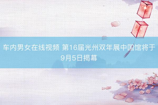 车内男女在线视频 第16届光州双年展中国馆将于9月5日揭幕