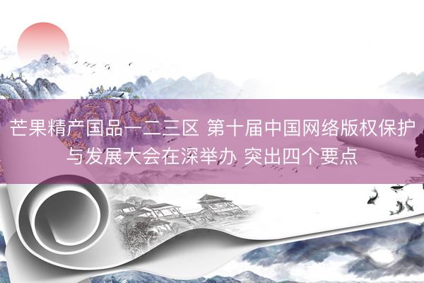 芒果精产国品一二三区 第十届中国网络版权保护与发展大会在深举办 突出四个要点