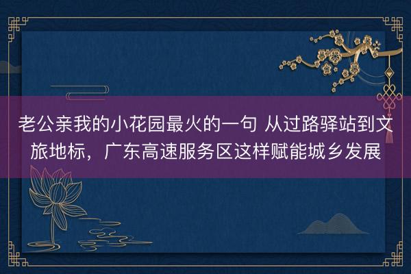 老公亲我的小花园最火的一句 从过路驿站到文旅地标，广东高速服务区这样赋能城乡发展