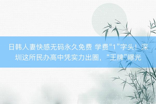 日韩人妻快感无码永久免费 学费“1”字头！深圳这所民办高中凭实力出圈，“王牌”曝光