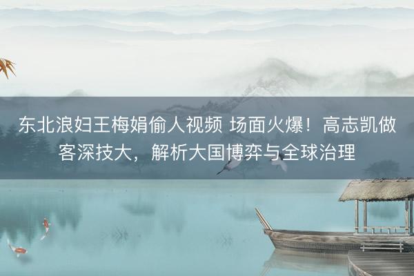 东北浪妇王梅娟偷人视频 场面火爆！高志凯做客深技大，解析大国博弈与全球治理