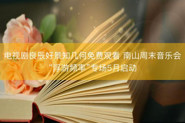 电视剧良辰好景知几何免费观看 南山周末音乐会“浮游频率”专场5月启动