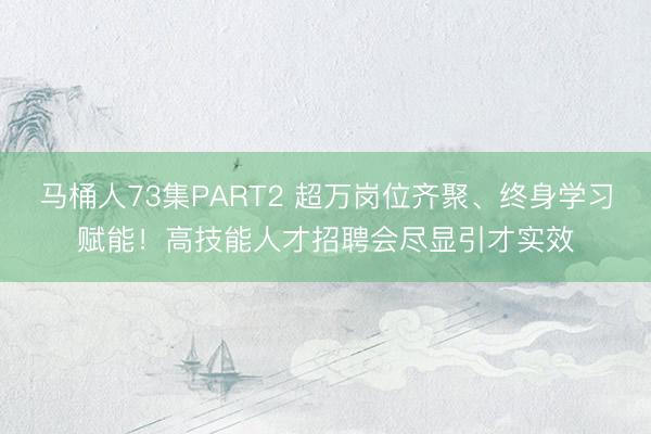 马桶人73集PART2 超万岗位齐聚、终身学习赋能！高技能人才招聘会尽显引才实效