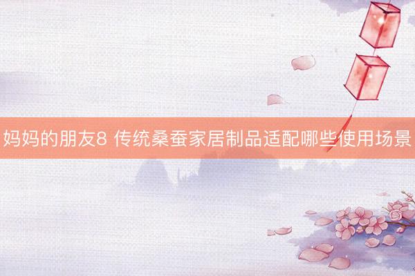 妈妈的朋友8 传统桑蚕家居制品适配哪些使用场景
