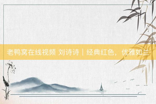 老鸭窝在线视频 刘诗诗｜经典红色，优雅如兰