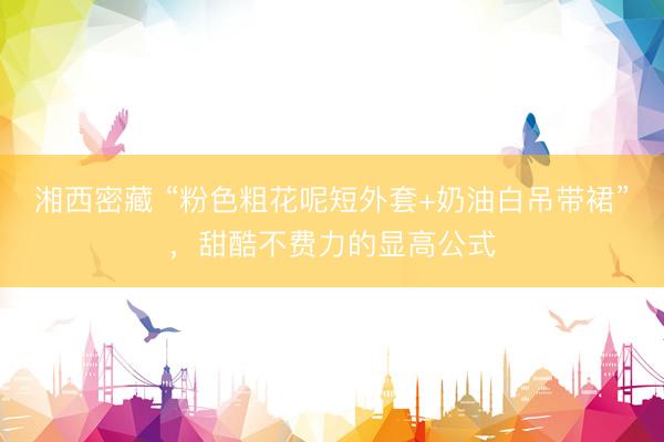 湘西密藏 “粉色粗花呢短外套+奶油白吊带裙”，甜酷不费力的显高公式