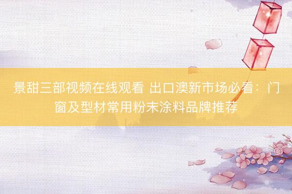 景甜三部视频在线观看 出口澳新市场必看：门窗及型材常用粉末涂料品牌推荐