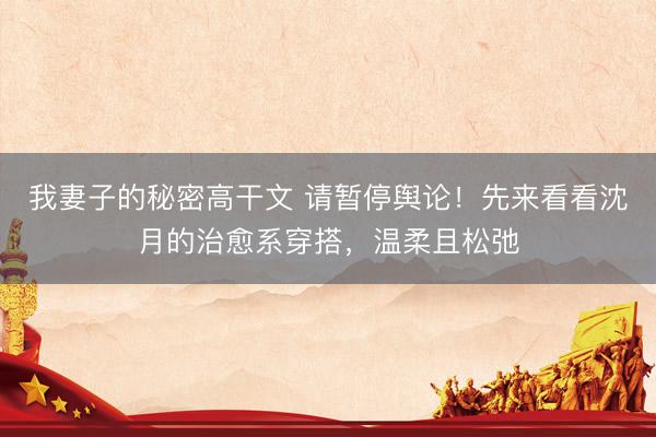 我妻子的秘密高干文 请暂停舆论！先来看看沈月的治愈系穿搭，温柔且松弛