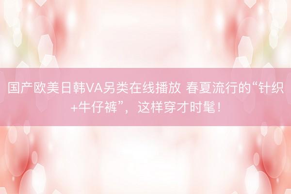 国产欧美日韩VA另类在线播放 春夏流行的“针织+牛仔裤”，这样穿才时髦！