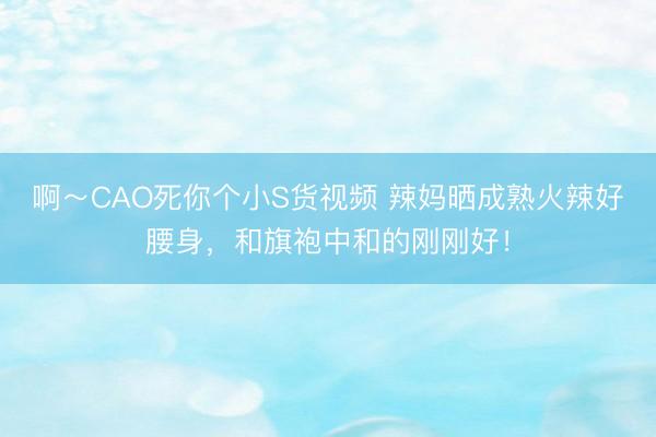 啊～CAO死你个小S货视频 辣妈晒成熟火辣好腰身，和旗袍中和的刚刚好！