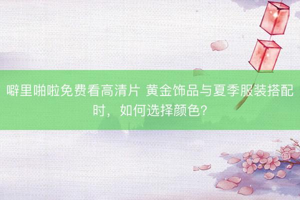 噼里啪啦免费看高清片 黄金饰品与夏季服装搭配时，如何选择颜色？