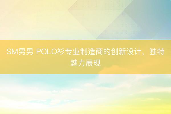 SM男男 POLO衫专业制造商的创新设计，独特魅力展现