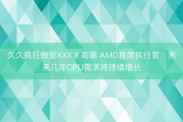 久久疯狂做爰XXXⅩ高潮 AMD首席执行官：未来几年CPU需求将持续增长