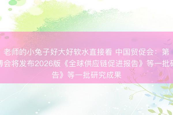 老师的小兔子好大好软水直接看 中国贸促会：第四届链博会将发布2026版《全球供应链促进报告》等一批研究成果