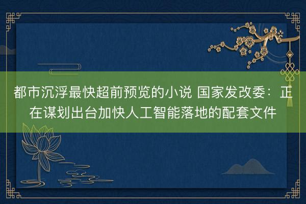 都市沉浮最快超前预览的小说 国家发改委：正在谋划出台加快人工智能落地的配套文件