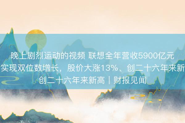 晚上剧烈运动的视频 联想全年营收5900亿元，三大业务均实现双位数增长，股价大涨13%、创二十六年来新高｜财报见闻