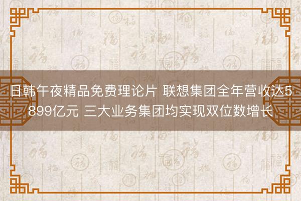 日韩午夜精品免费理论片 联想集团全年营收达5899亿元 三大业务集团均实现双位数增长