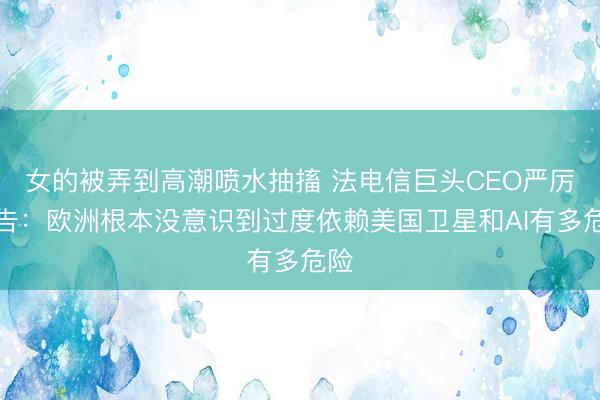 女的被弄到高潮喷水抽搐 法电信巨头CEO严厉警告：欧洲根本没意识到过度依赖美国卫星和AI有多危险