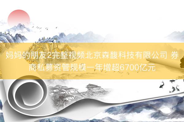 妈妈的朋友2完整视频北京森馥科技有限公司 券商私募资管规模一年增超6700亿元