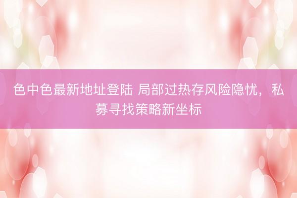 色中色最新地址登陆 局部过热存风险隐忧，私募寻找策略新坐标