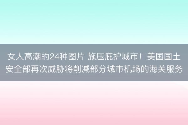 女人高潮的24种图片 施压庇护城市！美国国土安全部再次威胁将削减部分城市机场的海关服务