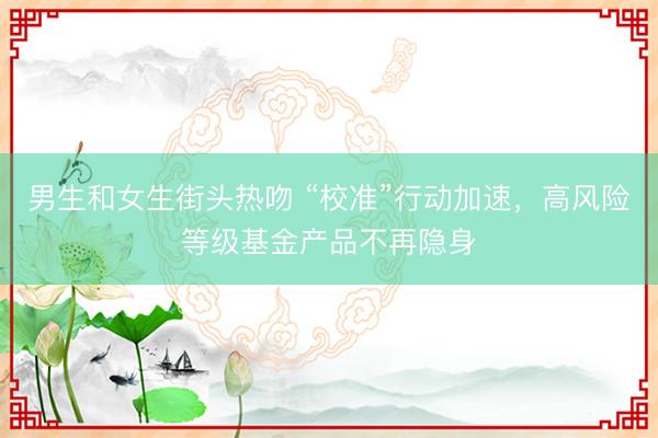 男生和女生街头热吻 “校准”行动加速，高风险等级基金产品不再隐身
