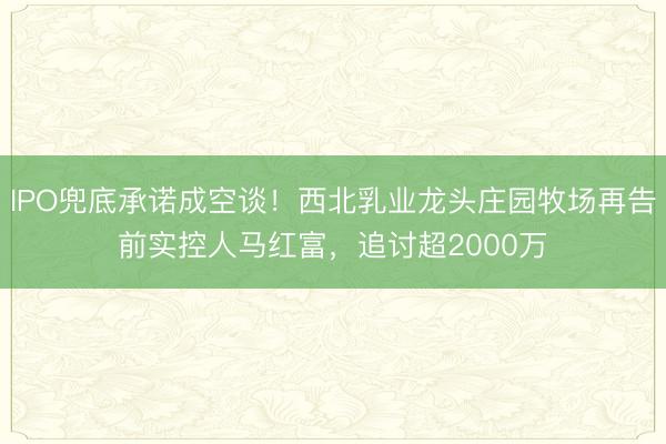 IPO兜底承诺成空谈！西北乳业龙头庄园牧场再告前实控人马红富，追讨超2000万
