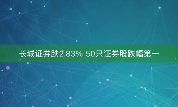 长城证券跌2.83% 50只证券股跌幅第一