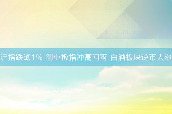 沪指跌逾1% 创业板指冲高回落 白酒板块逆市大涨
