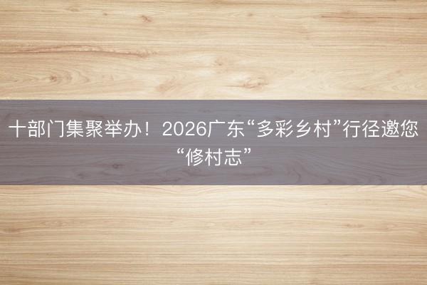 十部门集聚举办!2026广东“多彩乡村”行径邀您“修村志”