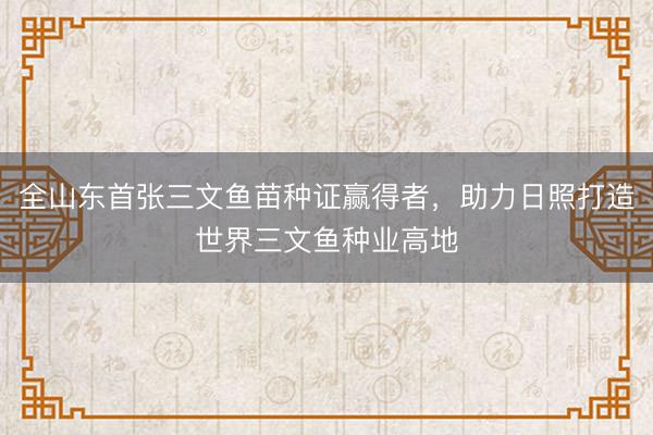 全山东首张三文鱼苗种证赢得者，助力日照打造世界三文鱼种业高地