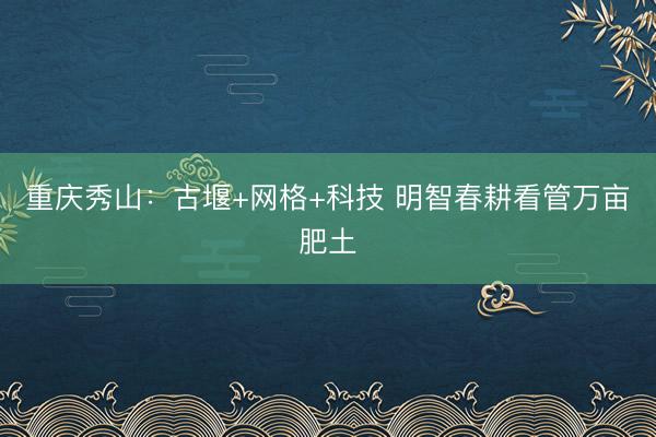 重庆秀山：古堰+网格+科技 明智春耕看管万亩肥土