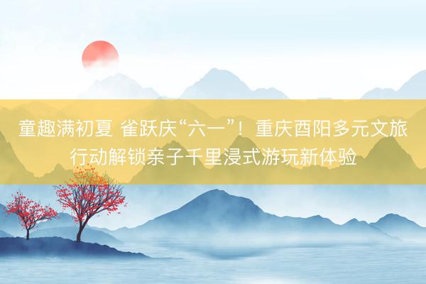 童趣满初夏 雀跃庆“六一”！重庆酉阳多元文旅行动解锁亲子千里浸式游玩新体验