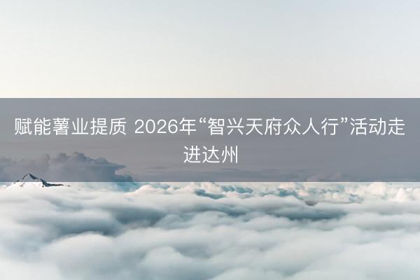 赋能薯业提质 2026年“智兴天府众人行”活动走进达州