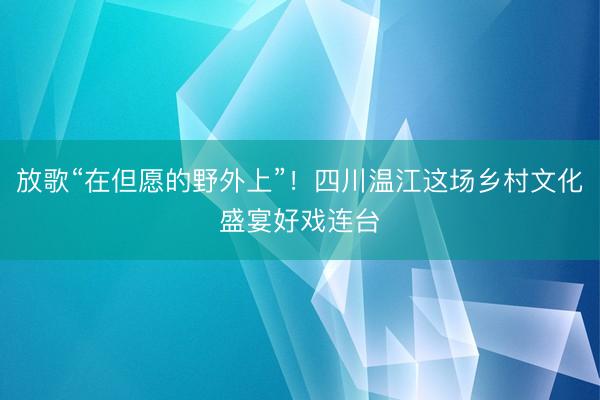 放歌“在但愿的野外上”！四川温江这场乡村文化盛宴好戏连台