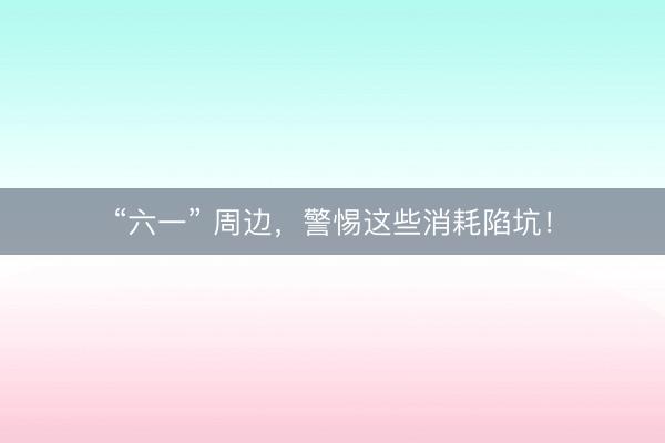 “六一” 周边，警惕这些消耗陷坑！