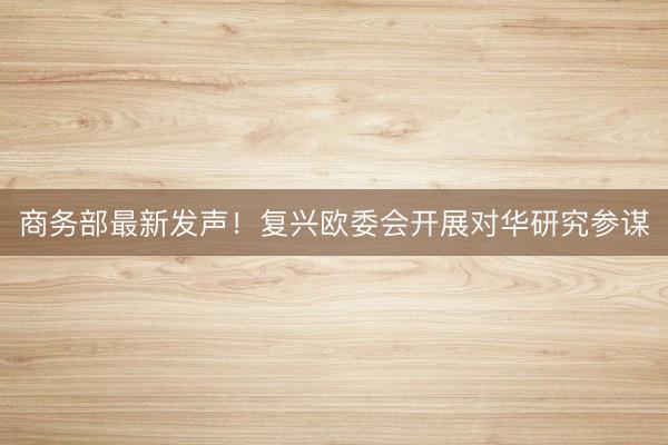 商务部最新发声！复兴欧委会开展对华研究参谋