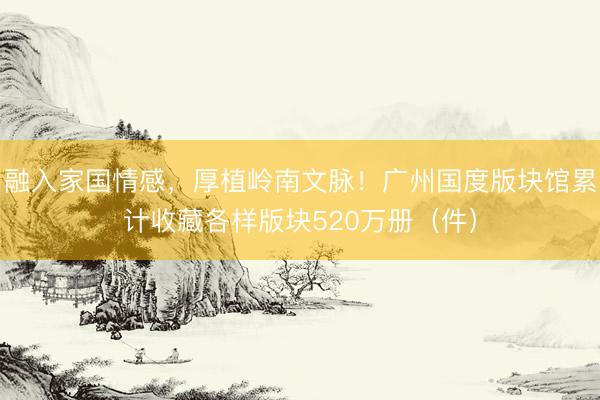 融入家国情感,厚植岭南文脉!广州国度版块馆累计收藏各样版块520万册(件)