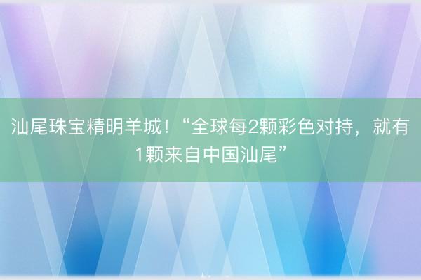 汕尾珠宝精明羊城！“全球每2颗彩色对持，就有1颗来自中国汕尾”