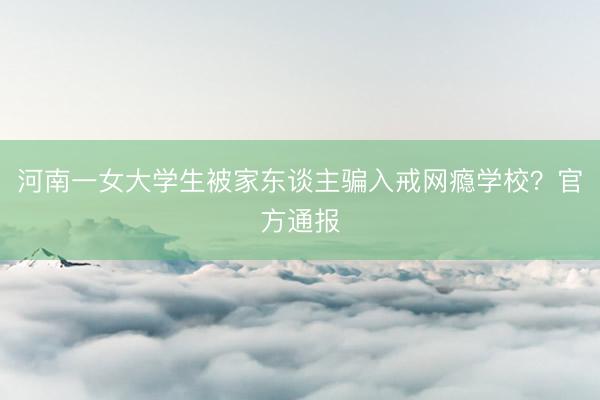 河南一女大学生被家东谈主骗入戒网瘾学校？官方通报