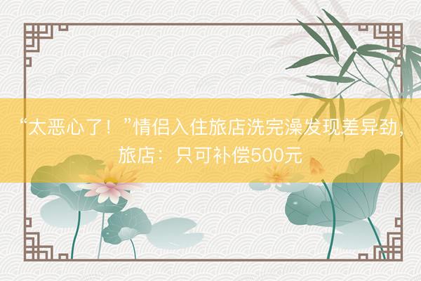 “太恶心了！”情侣入住旅店洗完澡发现差异劲，旅店：只可补偿500元