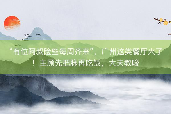 “有位阿叔险些每周齐来”，广州这类餐厅火了！主顾先把脉再吃饭，大夫教唆