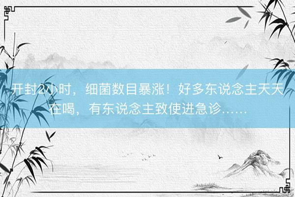 开封2小时，细菌数目暴涨！好多东说念主天天在喝，有东说念主致使进急诊……