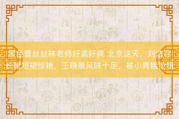 黑色蕾丝丝袜老师好紧好爽 北京这天，刘浩存长靴短裙惊艳，王晓晨风味十足，被小青娥抢镜