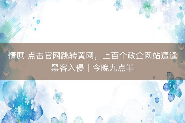 情糜 点击官网跳转黄网，上百个政企网站遭逢黑客入侵｜今晚九点半