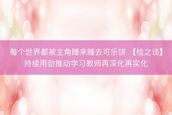 每个世界都被主角睡来睡去可乐饼 【检之谈】持续用劲推动学习教师再深化再实化