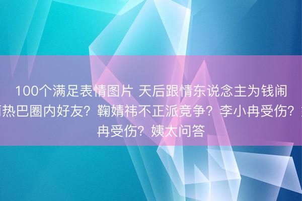100个满足表情图片 天后跟情东说念主为钱闹掰？迪丽热巴圈内好友？鞠婧祎不正派竞争？李小冉受伤？姨太问答
